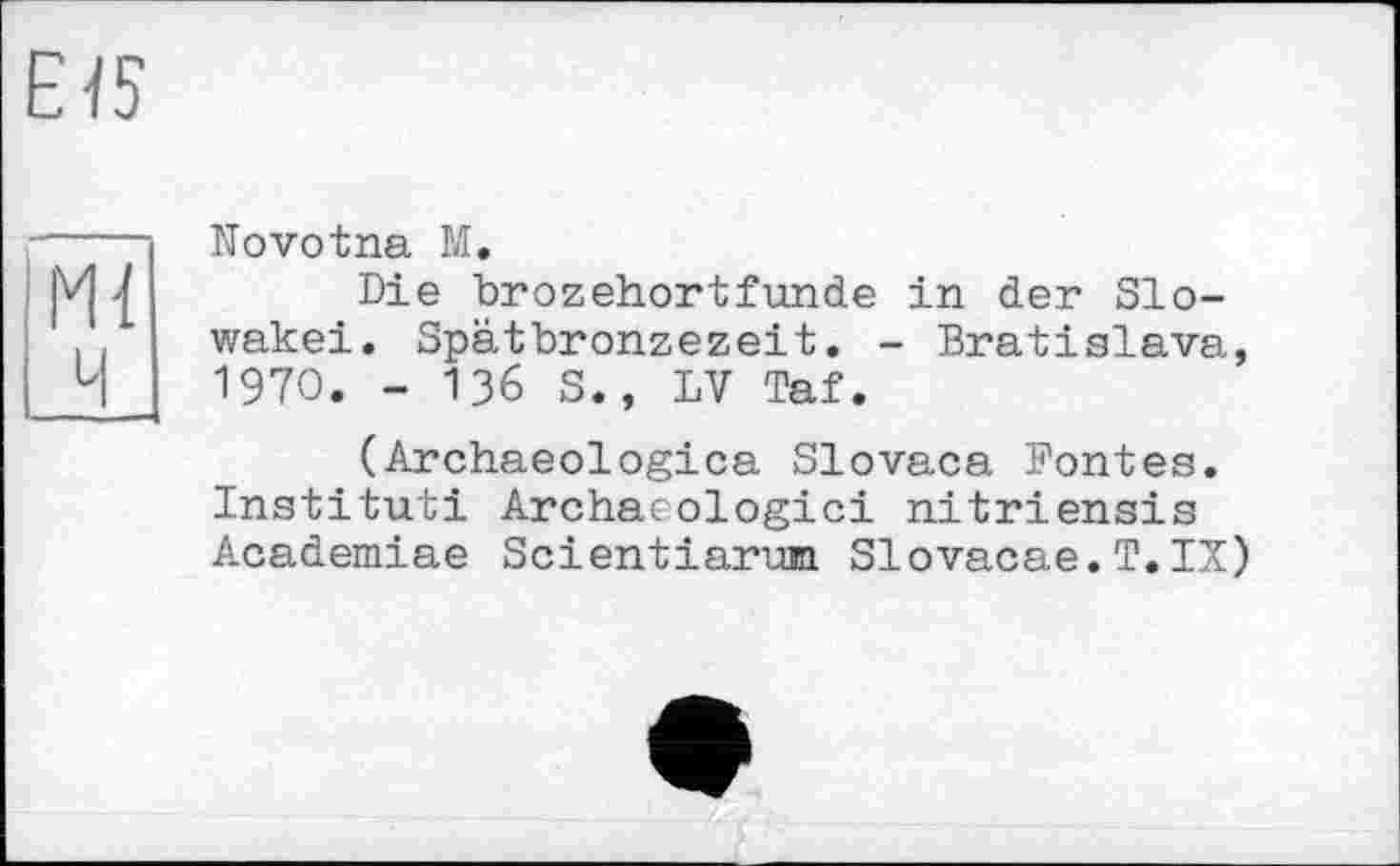 ﻿E-fS
M{
И
Novotna М.
Die brozehortfunde in der Slowakei. Spätbronzezeit. - Bratislava, 1970. - 136 S., LV Taf.
(Archaeologica Slovaca Pontes. Institut! Archacologici nitriensis Academiae Scientiarum Slovacae.T.IX)